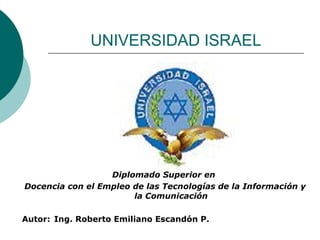 UNIVERSIDAD ISRAEL Diplomado Superior en  Docencia con el Empleo de las Tecnologías de la Información y la Comunicación Autor: Ing. Roberto Emiliano Escandón P. 