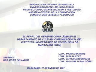 EL PERFIL DEL GERENTE COMO LÍDER EN EL DEPARTAMENTO DE CULTURA COMUNICACIONAL DEL INSTITUTO UNIVERSITARIO DE TECNOLOGÍA DE MARACAIBO (IUTM) REPÚBLICA BOLIVARIANA DE VENEZUELA UNIVERSIDAD RAFAEL BELLOSO CHACÍN VICERRECTORADO DE INVESTIGACIÓN Y POSTGRADO MAESTRIA CIENCIAS DE LA COMUNICACIÓN COMUNICACIÓN GERENCIA Y LIDERAZGO ASESORA: MSC. ROCIO BELANDRIA LCDA. JACINTA BARRIOS LCDA. ALBA GUEDEZ LCDA. CAROLINA RODRIGUEZ LCDA. ADELEINE TERÁN GÓMEZ MARACAIBO, 27 DE ENERO DE 2007 