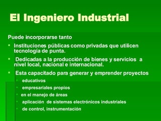 El Ingeniero Industrial Puede incorporarse tanto Instituciones públicas como privadas que utilicen tecnología de punta. Dedicadas a la producción de bienes y servicios  a nivel local, nacional e internacional. Esta capacitado para generar y emprender proyectos educativos empresariales propios en el manejo de áreas  aplicación  de sistemas electrónicos industriales de control, instrumentación 