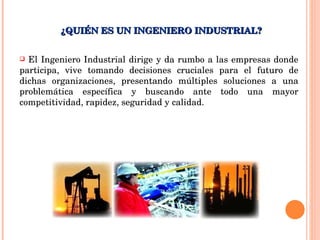 ¿QUIÉN ES UN INGENIERO INDUSTRIAL? El Ingeniero Industrial dirige y da rumbo a las empresas donde participa, vive tomando decisiones cruciales para el futuro de dichas organizaciones, presentando múltiples soluciones a una problemática específica y buscando ante todo una mayor competitividad, rapidez, seguridad y calidad. 