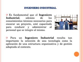 Es fundamental que el  Ingeniero Industrial , además de los conocimientos técnicos necesarios para encarar un proyecto, esté capacitado para conducir y administrar al personal que se integre al mismo. INGENIERO INDUSTRIAL Para un  Ingeniero Industrial  resulta tan importante la selección de una tecnología como la aplicación de una estructura organizativa y de gestión adaptada al contexto.   