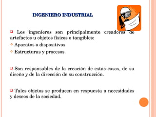 Los ingenieros son principalmente creadores de artefactos u objetos físicos o tangibles: Aparatos o dispositivos Estructuras y procesos. INGENIERO INDUSTRIAL Son responsables de la creación de estas cosas, de su diseño y de la dirección de su construcción.  Tales objetos se producen en respuesta a necesidades y deseos de la sociedad. 
