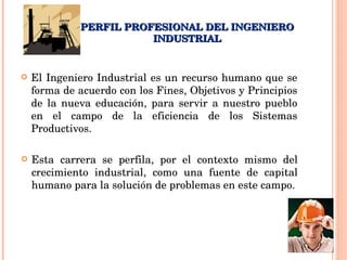 PERFIL PROFESIONAL DEL INGENIERO INDUSTRIAL El Ingeniero Industrial es un recurso humano que se forma de acuerdo con los Fines, Objetivos y Principios de la nueva educación, para servir a nuestro pueblo en el campo de la eficiencia de los Sistemas Productivos. Esta carrera se perfila, por el contexto mismo del crecimiento industrial, como una fuente de capital humano para la solución de problemas en este campo. 