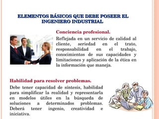 ELEMENTOS BÁSICOS QUE DEBE POSEER EL INGENIERO INDUSTRIAL  Conciencia profesional. Reflejada en un servicio de calidad al cliente, seriedad en el trato, responsabilidad en el trabajo, conocimientos de sus capacidades y limitaciones y aplicación de la ética en la información que maneja. Habilidad para resolver problemas. Debe tener capacidad de síntesis, habilidad para simplificar la realidad y representarla en modelos útiles en la búsqueda de soluciones a determinados problemas. Deberá tener ingenio, creatividad e iniciativa. 