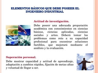 Actitud de investigación. Debe poseer una adecuada preparación académica con conocimientos en ciencias básicas, ciencias aplicadas, ciencias sociales y artes. Deberá tomar los problemas como reto a su capacidad profesional para encontrar soluciones factibles, que mejorará mediante el análisis y la evaluación. Superación personal. Debe mostrar capacidad y actitud de aprendizaje, adaptación a cambios rápidos, fijación de metas altas y voluntad de llegar a ser. ELEMENTOS BÁSICOS QUE DEBE POSEER EL INGENIERO INDUSTRIAL  