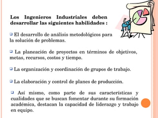 Los Ingenieros Industriales deben desarrollar las siguientes habilidades :   El desarrollo de análisis metodológicos para la solución de problemas. Así mismo, como parte de sus características y cualidades que se buscan fomentar durante su formación académica, destacan la capacidad de liderazgo y trabajo en equipo. La planeación de proyectos en términos de objetivos, metas, recursos, costos y tiempo. La organización y coordinación de grupos de trabajo. La elaboración y control de planes de producción. 