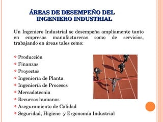 Un Ingeniero Industrial se desempeña ampliamente tanto en empresas manufactureras como de servicios, trabajando en áreas tales como: Producción Finanzas Proyectos Ingeniería de Planta Ingeniería de Procesos Mercadotecnia Recursos humanos Aseguramiento de Calidad Seguridad, Higiene  y Ergonomía Industrial ÁREAS DE DESEMPEÑO DEL  INGENIERO INDUSTRIAL  