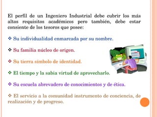El perfil de un Ingeniero Industrial debe cubrir los más altos requisitos académicos pero también, debe estar consiente de los tesoros que posee:  Su individualidad enmarcada por su nombre. Su familia núcleo de origen. Su tierra símbolo de identidad. El tiempo y la sabia virtud de aprovecharlo. Su escuela abrevadero de conocimientos y de ética.  El servicio a la comunidad instrumento de conciencia, de realización y de progreso. 