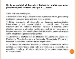 En la actualidad el Ingeniero Industrial tendrá que estar preparado para los retos del siglo XXI, como: Los cambios tecnológicos. Interactuar con megas empresas que aglomeran micro, pequeñas y medianas empresas hacia grandes corporaciones. Estar vinculados al desarrollo de Procesos Automatizados, Roborizados y en manejo digital y virtual, con Procesos interactuados en sistemas Intranet, extranet e internet donde plantas, módulos y circuitos inteligentes podrán ser manejados a largas distancias, y la tecnología de la información y comunicaciones serán adoptados a procesos inteligentes.  Adecuarse al Tratamiento de Módulos de Laboratorio Lógicos de Producción Terminales para la Industria Alimentaría, Pecuaria y otras con clonaciones y tratamientos biogenéticos.  La fusión de sistemas, técnicas y procesos fomentarán nuevas revoluciones industriales exigiendo al profesional a desarrollar su capacidad creadora y técnica a exigencias de las mayores demandas de la sociedades. 