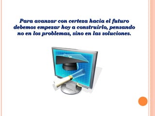Para avanzar con certeza hacia el futuro debemos empezar hoy a construirlo, pensando no en los problemas, sino en las soluciones. 