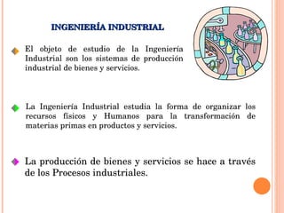 El objeto de estudio de la Ingeniería Industrial son los sistemas de producción industrial de bienes y servicios.  INGENIERÍA INDUSTRIAL La Ingeniería Industrial estudia la forma de organizar los recursos físicos y Humanos para la transformación de materias primas en productos y servicios. La producción de bienes y servicios se hace a través de los Procesos industriales. 