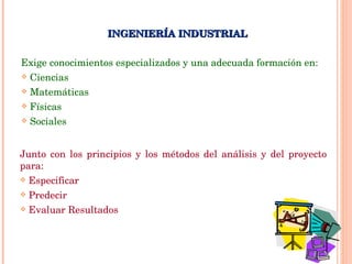 Exige conocimientos especializados y una adecuada formación en: Ciencias Matemáticas Físicas Sociales INGENIERÍA INDUSTRIAL Junto con los principios y los métodos del análisis y del proyecto para: Especificar Predecir Evaluar Resultados 