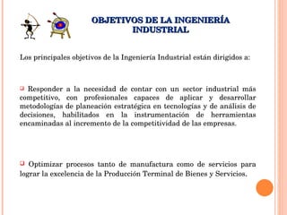 Los principales objetivos de la Ingeniería Industrial están dirigidos a: OBJETIVOS DE LA INGENIERÍA INDUSTRIAL Responder a la necesidad de contar con un sector industrial más competitivo, con profesionales capaces de aplicar y desarrollar metodologías de planeación estratégica en tecnologías y de análisis de decisiones, habilitados en la instrumentación de herramientas encaminadas al incremento de la competitividad de las empresas.  Optimizar procesos tanto de manufactura como de servicios para lograr la excelencia de la Producción Terminal de Bienes y Servicios . 