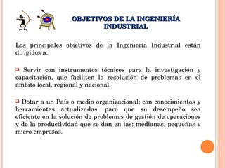 Los principales objetivos de la Ingeniería Industrial están dirigidos a: Servir con instrumentos técnicos para la investigación y capacitación, que faciliten la resolución de problemas en el ámbito local, regional y nacional.  Dotar a un País o medio organizacional; con conocimientos y herramientas actualizadas, para que su desempeño sea eficiente en la solución de problemas de gestión de operaciones y de la productividad que se dan en las: medianas, pequeñas y micro empresas.  OBJETIVOS DE LA INGENIERÍA INDUSTRIAL 