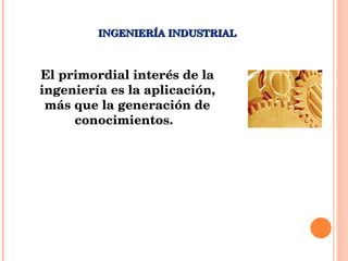 INGENIERÍA INDUSTRIAL El primordial interés de la ingeniería es la aplicación, más que la generación de conocimientos.  