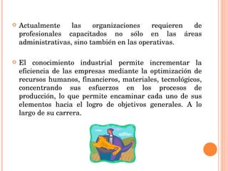 Actualmente las organizaciones requieren de profesionales capacitados no sólo en las áreas administrativas, sino también en las operativas.  El conocimiento industrial permite incrementar la eficiencia de las empresas mediante la optimización de recursos humanos, financieros, materiales, tecnológicos, concentrando sus esfuerzos en los procesos de producción, lo que permite encaminar cada uno de sus elementos hacia el logro de objetivos generales. A lo largo de su carrera. 