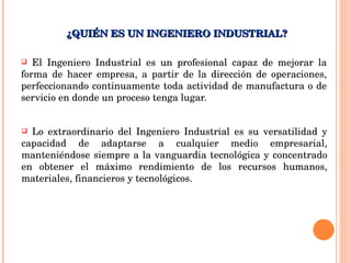 El Ingeniero Industrial es un profesional capaz de mejorar la forma de hacer empresa, a partir de la dirección de operaciones, perfeccionando continuamente toda actividad de manufactura o de servicio en donde un proceso tenga lugar. ¿QUIÉN ES UN INGENIERO INDUSTRIAL? Lo extraordinario del Ingeniero Industrial es su versatilidad y capacidad de adaptarse a cualquier medio empresarial, manteniéndose siempre a la vanguardia tecnológica y concentrado en obtener el máximo rendimiento de los recursos humanos, materiales, financieros y tecnológicos. 