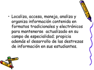 Localiza, accesa, maneja, analiza y organiza información contenida en formatos tradicionales y electrónicos para mantenerse  actualizado en su campo de especialidad; propicia además el desarrollo de las destrezas de información en sus estudiantes. 