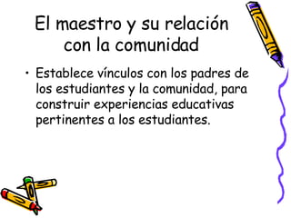 El maestro y su relación con la comunidad Establece vínculos con los padres de los estudiantes y la comunidad, para construir experiencias educativas pertinentes a los estudiantes. 
