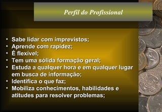 Perfil do Profissional Sabe lidar com imprevistos; Aprende com rapidez; É flexível; Tem uma sólida formação geral; Estuda a qualquer hora e em qualquer lugar em busca de informação; Identifica o que faz; Mobiliza conhecimentos, habilidades e atitudes para resolver problemas; 