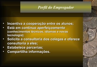 Perfil do Empregador Incentiva a cooperação entre os alunos; Está em contínuo aperfeiçoamento  (conhecimentos técnicos, idiomas e novas tecnologia); Solicita a consultoria dos colegas e oferece consultoria a eles; Estabelece parcerias; Compartilha informações. 