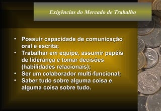 Exigências do Mercado de Trabalho Possuir capacidade de comunicação oral e escrita; Trabalhar em equipe, assumir papéis de liderança e tomar decisões (habilidades relacionais); Ser um colaborador multi-funcional; Saber tudo sobre alguma coisa e alguma coisa sobre tudo. 