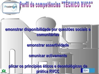 Perfil de competências "TÉCNICO RVCC"   Demonstrar disponibilidade por questões sociais e comunitárias Demonstrar assertividade Comunicar activamente Aplicar os princípios éticos e deontológicos da prática RVCC 
