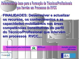 Referencial de base para a Formação de Técnicos/Profissionais  que itervêm em Processos de RVCC   Responsável pela Actividade:  IEFP/ CNFF   duração prevista: 480   horas  FINALIDADES: Desenvolver e actualizar  os recursos, os conhecimentos e as capacidades mobilizáveis nas áreas  competências constitutivas do perfil do Técnico/Profissional que intervém em processos  RVCC,... 