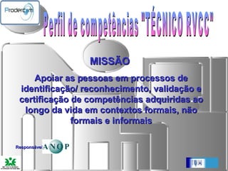 Perfil de competências "TÉCNICO RVCC"   MISSÃO  Apoiar as pessoas em processos de identificação/ reconhecimento, validação e certificação de competências adquiridas ao longo da vida em contextos formais, não formais e informais Responsável: ANOP 