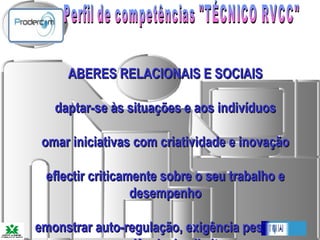 Perfil de competências "TÉCNICO RVCC"   SABERES RELACIONAIS E SOCIAIS Adaptar-se às situações e aos indivíduos Tomar iniciativas com criatividade e inovação Reflectir criticamente sobre o seu trabalho e desempenho Demonstrar auto-regulação, exigência pessoal e consciência dos limites Demonstrar controlo do envolvimento afectivo Aprender permanentemente 