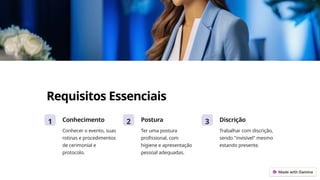 Requisitos Essenciais
1 Conhecimento
Conhecer o evento, suas
rotinas e procedimentos
de cerimonial e
protocolo.
2 Postura
Ter uma postura
profissional, com
higiene e apresentação
pessoal adequadas.
3 Discrição
Trabalhar com discrição,
sendo "invisível" mesmo
estando presente.
 