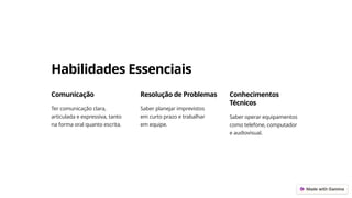 Habilidades Essenciais
Comunicação
Ter comunicação clara,
articulada e expressiva, tanto
na forma oral quanto escrita.
Resolução de Problemas
Saber planejar imprevistos
em curto prazo e trabalhar
em equipe.
Conhecimentos
Técnicos
Saber operar equipamentos
como telefone, computador
e audiovisual.
 