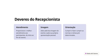 Deveres do Recepcionista
Atendimento
Proporcionar o melhor
atendimento aos
participantes, do início ao
fim do evento.
Imagem
Zelar pela boa imagem do
evento e pela sua própria
apresentação pessoal.
Orientação
Cumprir e fazer cumprir as
normas e rotinas pré-
determinadas.
 