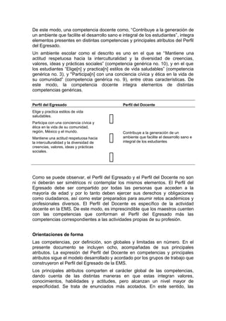 De este modo, una competencia docente como, “Contribuye a la generación de
un ambiente que facilite el desarrollo sano e integral de los estudiantes”, integra
elementos presentes en distintas competencias y principales atributos del Perfil
del Egresado.
Un ambiente escolar como el descrito es uno en el que se “Mantiene una
actitud respetuosa hacia la interculturalidad y la diversidad de creencias,
valores, ideas y prácticas sociales” (competencia genérica no. 10), y en el que
los estudiantes “Elige[n] y practica[n] estilos de vida saludables” (competencia
genérica no. 3), y "Participa[n] con una conciencia cívica y ética en la vida de
su comunidad” (competencia genérica no. 9), entre otras características. De
este modo, la competencia docente integra elementos de distintas
competencias genéricas.
Perfil del Egresado Perfil del Docente
Elige y practica estilos de vida
saludables.
Participa con una conciencia cívica y
ética en la vida de su comunidad,
región, México y el mundo.
Mantiene una actitud respetuosa hacia
la interculturalidad y la diversidad de
creencias, valores, ideas y prácticas
sociales.



Contribuye a la generación de un
ambiente que facilite el desarrollo sano e
integral de los estudiantes
Como se puede observar, el Perfil del Egresado y el Perfil del Docente no son
ni deberán ser simétricos ni contemplar los mismos elementos. El Perfil del
Egresado debe ser compartido por todas las personas que acceden a la
mayoría de edad y por lo tanto deben ejercer sus derechos y obligaciones
como ciudadanos, así como estar preparados para asumir retos académicos y
profesionales diversos. El Perfil del Docente es específico de la actividad
docente en la EMS. De este modo, es imprescindible que los maestros cuenten
con las competencias que conforman el Perfil del Egresado más las
competencias correspondientes a las actividades propias de su profesión.
Orientaciones de forma
Las competencias, por definición, son globales y limitadas en número. En el
presente documento se incluyen ocho, acompañadas de sus principales
atributos. La expresión del Perfil del Docente en competencias y principales
atributos sigue el modelo desarrollado y acordado por los grupos de trabajo que
construyeron el Perfil del Egresado de la EMS.
Los principales atributos comparten el carácter global de las competencias,
dando cuenta de las distintas maneras en que estas integran valores,
conocimientos, habilidades y actitudes, pero alcanzan un nivel mayor de
especificidad. Se trata de enunciados más acotados. En este sentido, las
 