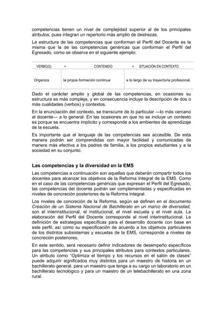 competencias tienen un nivel de complejidad superior al de los principales
atributos, pues integran un repertorio más amplio de destrezas.
La estructura de las competencias que conforman el Perfil del Docente es la
misma que la de las competencias genéricas que conforman el Perfil del
Egresado, como se observa en el siguiente ejemplo:
VERBO(S) + CONTENIDO + SITUACIÓN EN CONTEXTO
Organiza la propia formación continua a lo largo de su trayectoria profesional.
Dado el carácter amplio y global de las competencias, en ocasiones su
estructura es más compleja, y en consecuencia incluye la descripción de dos o
más cualidades (verbos) y contextos.
En la enunciación del contexto, se transcurre de lo particular —lo más cercano
al docente— a lo general. En las ocasiones en que no se incluye un contexto
es porque se encuentra implícito y corresponde a los ambientes de aprendizaje
de la escuela.
Es importante que el lenguaje de las competencias sea accesible. De esta
manera podrán ser comprendidas con mayor facilidad y comunicadas de
manera más efectiva a los padres de familia, a los propios estudiantes y a la
sociedad en su conjunto.
Las competencias y la diversidad en la EMS
Las competencias a continuación son aquellas que deberán compartir todos los
docentes para alcanzar los objetivos de la Reforma Integral de la EMS. Como
en el caso de las competencias genéricas que expresan el Perfil del Egresado,
las competencias del docente podrán ser complementadas y especificadas en
niveles de concreción posteriores de la Reforma Integral.
Los niveles de concreción de la Reforma, según se definen en el documento
Creación de un Sistema Nacional de Bachillerato en un marco de diversidad,
son el interinstitucional, el institucional, el nivel escuela y el nivel aula. La
elaboración del Perfil del Docente corresponde al nivel interinstitucional. La
definición de estrategias específicas para el desarrollo docente con base en
este perfil, así como su especificación de acuerdo a los objetivos particulares
de los distintos subsistemas y escuelas de la EMS, corresponde a niveles de
concreción posteriores.
En este sentido, será necesario definir indicadores de desempeño específicos
para las competencias y sus principales atributos para contextos particulares.
Un atributo como “Optimiza el tiempo y los recursos en el salón de clases”
puede adquirir significados muy distintos para un maestro de historia en un
bachillerato general, para un maestro que tenga a su cargo un laboratorio en un
bachillerato tecnológico y para un maestro de un telebachillerato en una zona
rural.
 