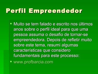 Perfil Empreendedor Muito se tem falado e escrito nos últimos anos sobre o perfil ideal para que uma pessoa assuma o desafio de tornar-se empreendedora. Depois de refletir muito sobre este tema, resumi algumas características que considero fundamentais para este processo: www.profbarcia.com 