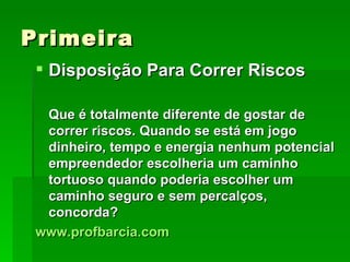 Primeira Disposição Para Correr Riscos Que é totalmente diferente de gostar de correr riscos. Quando se está em jogo dinheiro, tempo e energia nenhum potencial empreendedor escolheria um caminho tortuoso quando poderia escolher um caminho seguro e sem percalços, concorda? www.profbarcia.com 