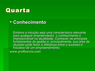 Quarta Conhecimento Embora a intuição seja uma característica relevante para qualquer empreendedor, o conhecimento é imprescindível na atualidade. Conhecer os principais fundamentos de gestão e, principalmente, sua área de atuação pode fazer a diferença entre o sucesso e fracasso de um empreendimento. www.profbarcia.com 