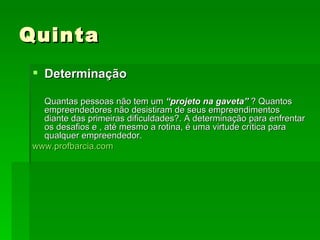 Quinta Determinação Quantas pessoas não tem um  “projeto na   gaveta”  ? Quantos empreendedores não desistiram de seus empreendimentos diante das primeiras dificuldades?. A determinação para enfrentar os desafios e , até mesmo a rotina, é uma virtude crítica para qualquer empreendedor. www.profbarcia.com 