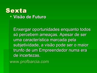 Sexta Visão de Futuro Enxergar oportunidades enquanto todos só percebem ameaças. Apesar de ser uma característica marcada pela subjetividade, a visão pode ser o maior trunfo de um Empreendedor numa era de incertezas. www.profbarcia.com 