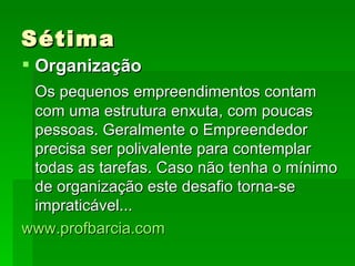 Sétima Organização Os pequenos empreendimentos contam com uma estrutura enxuta, com poucas pessoas. Geralmente o Empreendedor precisa ser polivalente para contemplar todas as tarefas. Caso não tenha o mínimo de organização este desafio torna-se impraticável... www.profbarcia.com 