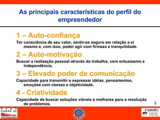 1 – Auto-confiança Ter consciência de seu valor, sentir-se seguro em relação a si mesmo e, com isso, poder agir com firmeza e tranquilidade. 2 – Auto-motivação Buscar a realização pessoal através do trabalho, com entusiasmo e independência. 3 – Elevado poder de comunicação Capacidade para transmitir e expressar idéias, pensamentos, emoções com clareza e objetividade. 4 - Criatividade Capacidade de buscar soluções viáveis e melhores para a resolução de problemas. As principais características do perfil do empreendedor 