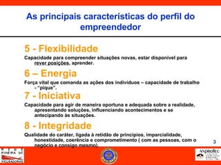 5 - Flexibilidade  Capacidade para compreender situações novas, estar disponível para  rever posições , aprender. 6 – Energia Força vital que comanda as ações dos indivíduos – capacidade de trabalho - “pique”. 7 - Iniciativa Capacidade para agir de maneira oportuna e adequada sobre a realidade, apresentando soluções, influenciando acontecimentos e se antecipando às situações. 8 - Integridade Qualidade do caráter, ligada à retidão de princípios, imparcialidade, honestidade, coerência e comprometimento ( com as pessoas, com o negócio e consigo mesmo). As principais características do perfil do empreendedor 