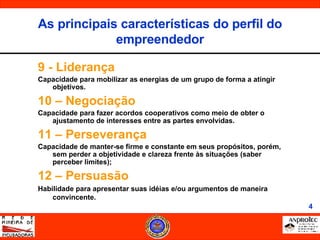 9 - Liderança Capacidade para mobilizar as energias de um grupo de forma a atingir objetivos. 10 – Negociação Capacidade para fazer acordos cooperativos como meio de obter o ajustamento de interesses entre as partes envolvidas. 11 – Perseverança Capacidade de manter-se firme e constante em seus propósitos, porém, sem perder a objetividade e clareza frente às situações (saber perceber limites); 12 – Persuasão Habilidade para apresentar suas idéias e/ou argumentos de maneira convincente. As principais características do perfil do empreendedor 