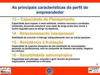 13 – Capacidade de Planejamento Capacidade para mapear o meio ambiente, analisar recursos e condições existentes, buscando estruturar uma visão de longo prazo dos rumos a serem seguidos para se atingir os objetivos. 14 - Relacionamento interpessoal Habilidade de conviver e interagir adequadamente com as outras pessoas; 15 - Resistência à frustação Capacidade de suportar situações de não satisfação de necessidades pessoais ou profissionais, sem se comportar de maneira derrotista, negativa ou confusa; 16 - Sensibilidade administrativa Capacidade para planejar, executar e gerir através de processos organizados, sistemáticos e eficazes. As principais características do perfil do empreendedor 