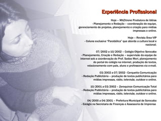 Experiência Profissional Hoje – MitZitrone Produtora de Idéias - Planejamento e Redação – coordenação de equipe, gerenciamento de projetos, planejamento e criação para mídias impressas e online. Hoje – Revista Área VIP - Coluna exclusiva “Parabólica” que aborda a cultura local e nacional. 07/2002 a 10/2002 – Colégio Objetivo Sorocaba - Planejamento, Criação e Redação – supervisão da equipe de internet sob a coordenação do Prof. Sadao Mori, planejamento do portal do colégio na internet, produção de textos, relacionamento com pais, aluno e professores via e-mail. 03/2002 a 07/2002 - Cerquetto Comunicação - Redação Publicitária – produção de textos publicitários para mídias impressas, rádio, televisão, outdoor e online. 10/2001 a 03/2002 – Zeroquinze Comunicação Total - Redação Publicitária – produção de textos publicitários para mídias impressas, rádio, televisão, outdoor e online. 04/2000 a 04/2001 – Prefeitura Municipal de Sorocaba - Estágio na Secretaria de Finanças e Assessoria de Imprensa  