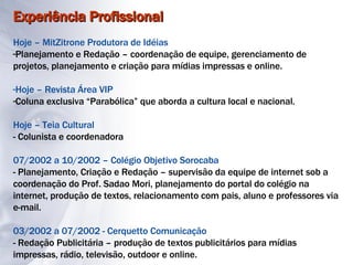 Experiência Profissional Hoje – MitZitrone Produtora de Idéias Planejamento e Redação – coordenação de equipe, gerenciamento de projetos, planejamento e criação para mídias impressas e online. Hoje – Revista Área VIP Coluna exclusiva “Parabólica” que aborda a cultura local e nacional. Hoje – Teia Cultural - Colunista e coordenadora 07/2002 a 10/2002 – Colégio Objetivo Sorocaba - Planejamento, Criação e Redação – supervisão da equipe de internet sob a coordenação do Prof. Sadao Mori, planejamento do portal do colégio na internet, produção de textos, relacionamento com pais, aluno e professores via e-mail. 03/2002 a 07/2002 - Cerquetto Comunicação - Redação Publicitária – produção de textos publicitários para mídias impressas, rádio, televisão, outdoor e online. 