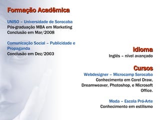 Formação Acadêmica UNISO – Universidade de Sorocaba Pós-graduação MBA em Marketing Conclusão em Mar/2008 Comunicação Social – Publicidade e Propaganda Conclusão em Dez/2003 Idioma Inglês – nível avançado Cursos Webdesigner – Microcamp Sorocaba Conhecimento em Corel Draw, Dreamweaver, Photoshop, e Microsoft Office. Moda – Escola Pró-Arte Conhecimento em estilismo 