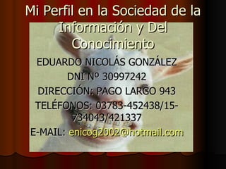 Mi Perfil en la Sociedad de la Información y Del Conocimiento EDUARDO NICOLÁS GONZÁLEZ DNI Nº 30997242 DIRECCIÓN: PAGO LARGO 943 TELÉFONOS: 03783-452438/15-734043/421337 E-MAIL:  [email_address] 