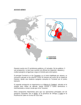 ACCESO AÉREO




Panamá cuenta con 27 aeródromos públicos y 41 privados. De los públicos, 5
son aeropuertos, es decir que cuentan con oficinas de migración, aduanas y
reciben pasajeros al igual que carga en tránsito para otros países.

El principal Terminal es el de Tocumen y es el único habilitado por aduana, se
encuentra ubicado en las afueras a unos 45 minutos del centro de la ciudad de
Panamá, donde una moderna autopista comunica la Terminal con el centro
bancario.

El segundo aeropuerto en importancia es el Marcos A. Gelabert ubicado en la
antigua base militar de Albrook, dando servicio a vuelos domésticos e
internacionales a menor escala que el de Tocumen.

Otros aeropuertos importantes pero que sus operaciones principales son de
pasajeros nacionales son el David en la provincia de Chiriquí y Colón en la
Provincia de Colón en el área de Coco Solo.
 
